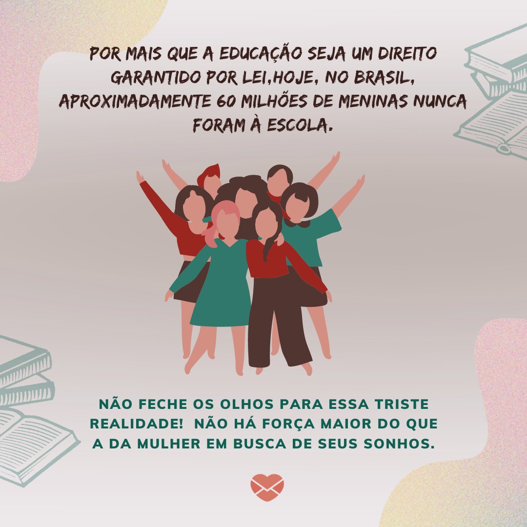 'Por mais que a educação seja um direito garantido por lei, hoje, no Brasil, aproximadamente 60 milhões de meninas nunca foram à escola.Não feche os olhos para essa triste realidade! Não há força maior do que a da mulher em busca de seus sonhos.' - Mensagens de empoderamento feminino para meninas