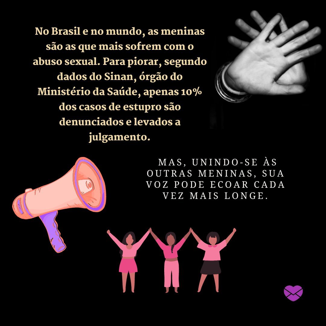'No Brasil e no mundo, as meninas são as que mais sofrem com o abuso sexual. Para piorar, segundo dados do Sinan, órgão do Ministério da Saúde, apenas 10% dos casos de estupro são denunciados e levados a julgamento...' - Mensage