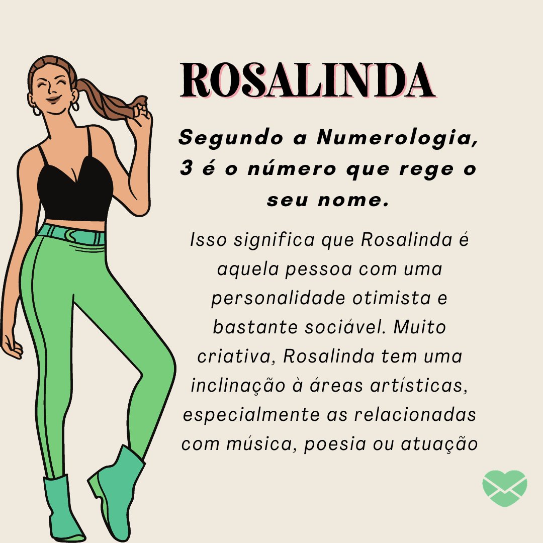 'Rosalinda Segundo a Numerologia, 3 é o número que rege o seu nome. Isso significa que Rosalinda é aquela pessoa com uma personalidade otimista e bastante sociável. Muito criativa, Rosalinda tem uma inclinação à áreas artísticas, especialmente as relacionadas com música...'-Frases de Rosalinda