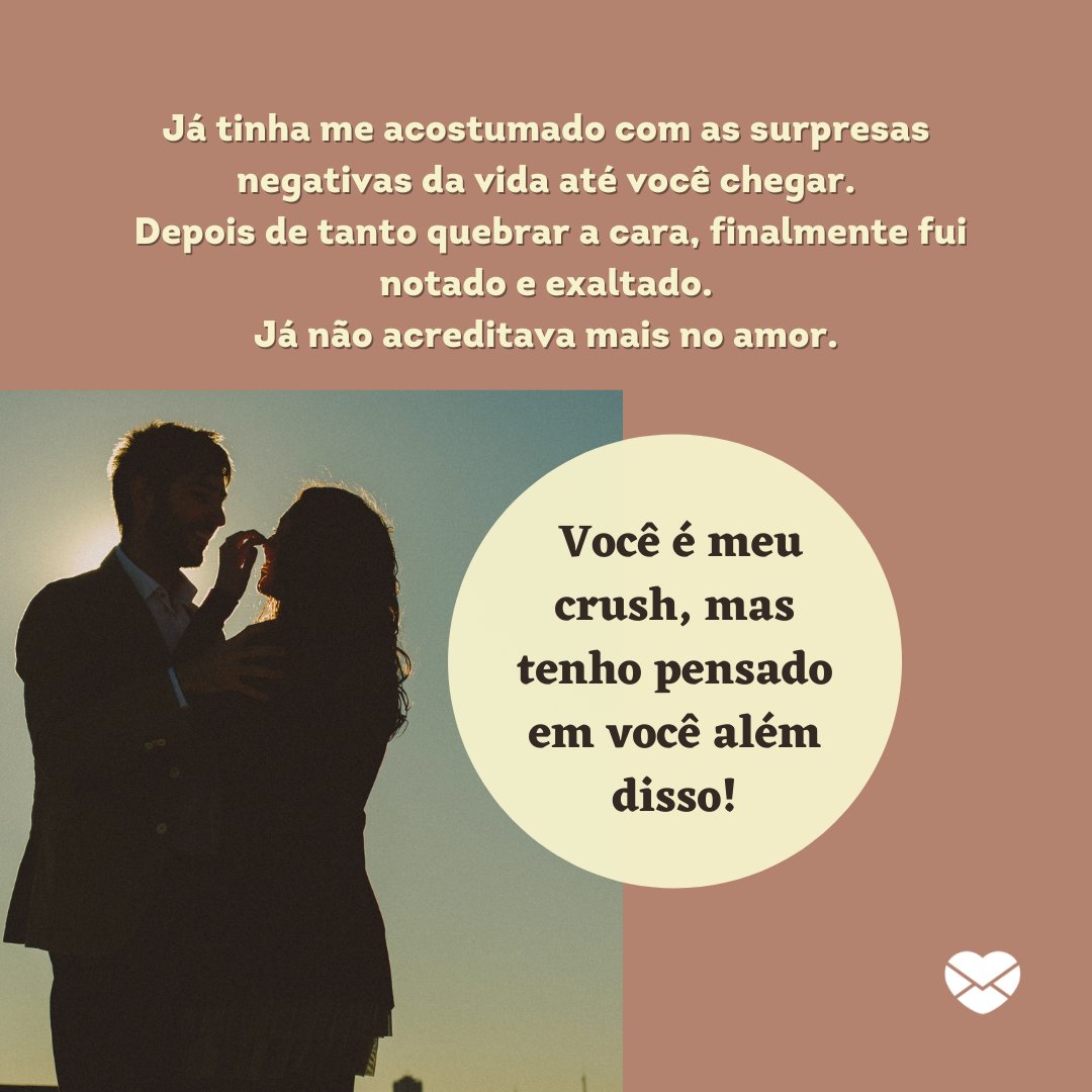 'Já tinha me acostumado com as surpresas negativas da vida até você chegar.  Depois de tanto quebrar a cara, finalmente fui notado e exaltado. Já não acreditava mais no amor.  Você é meu crush, mas tenho pensado em você além disso!' - Textos para crush