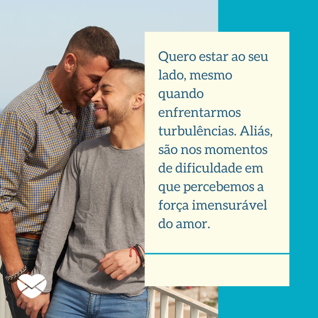 ' Quero estar ao seu lado, mesmo quando enfrentarmos turbulências. Aliás, são nos momentos de dificuldade em que percebemos a força imensurável do amor.' - Frases de amor