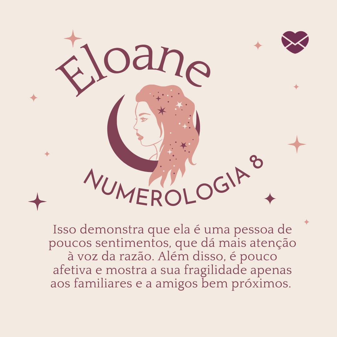 'Eloane Numerologia 8.Isso demonstra que ela é uma pessoa de poucos sentimentos, que dá mais atenção à voz da razão. Além disso, é pouco afetiva e mostra a sua fragilidade apenas aos familiares e a amigos bem próximos. ' -Frases de Eloane