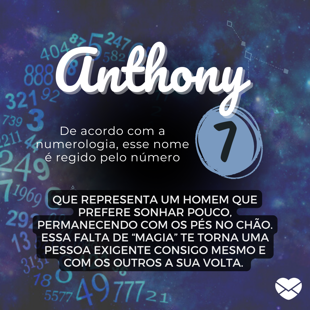 'Anthony.  De acordo com a numerologia, esse nome é regido pelo número 7. que representa um homem que prefere sonhar pouco, permanecendo com os pés no chão. Essa falta de “magia” te torna uma pessoa exigente consigo mesmo e com os outros a sua volta. ' - Significado do nome Anthony