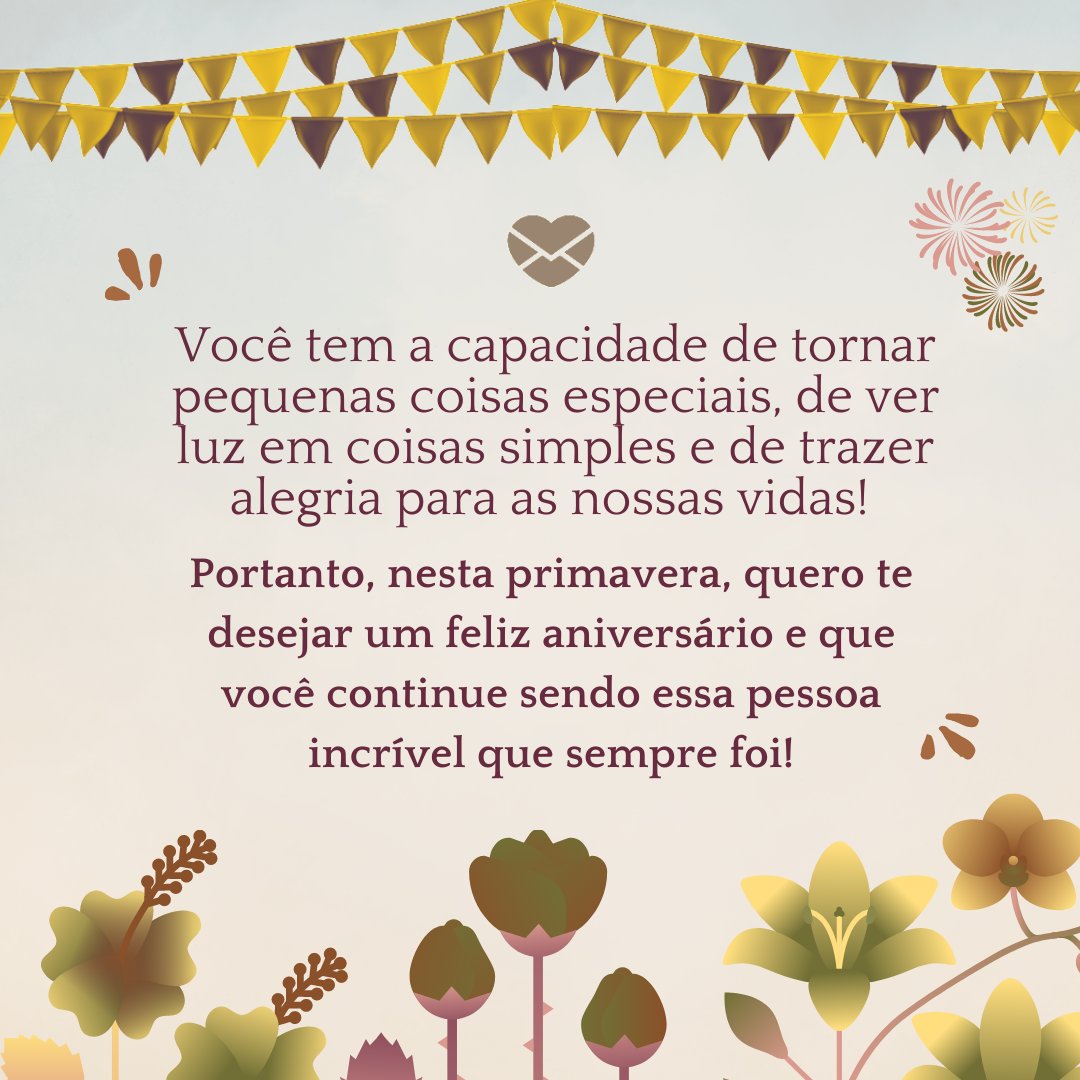 'Você é como a primavera, que refaz suas lindas pétalas coloridas após um período de folhas caindo no outono e daquela friaca no inverno. Você tem a capacidade de tornar pequenas coisas especiais, de ver luz em coisas simples e de trazer alegria para as nossas vidas! (...)'