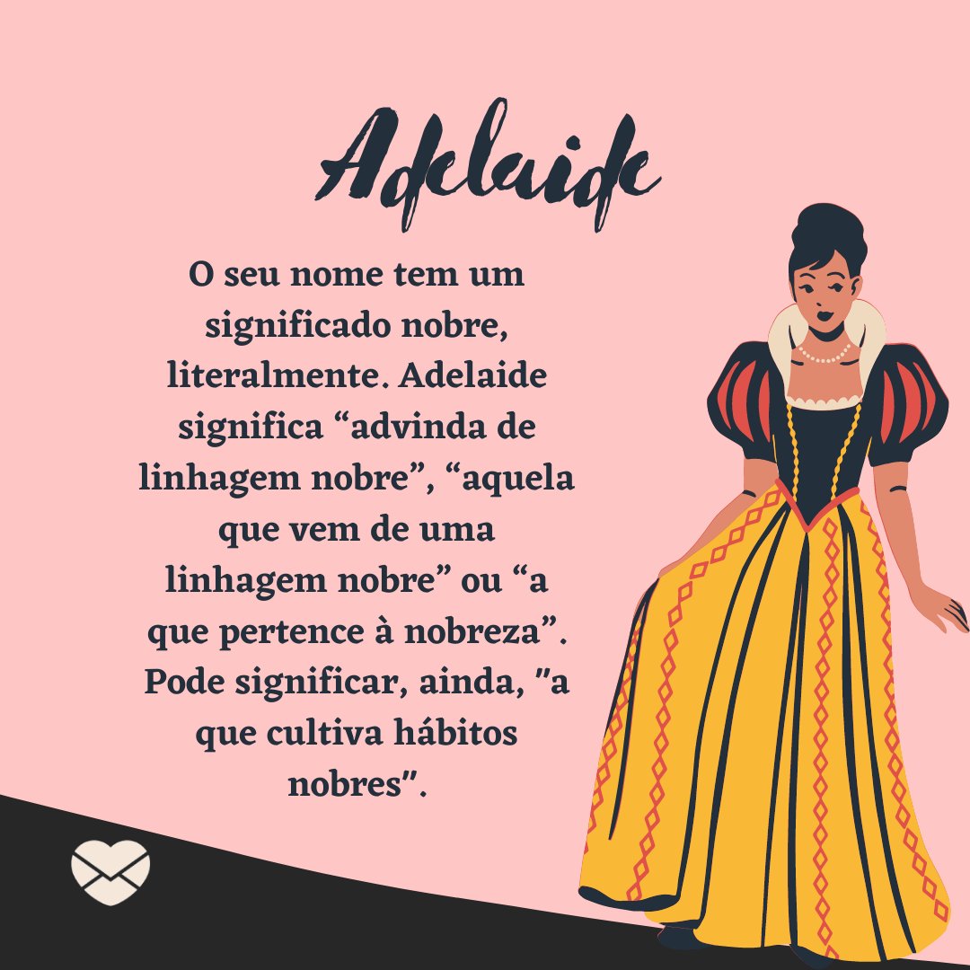 ''O seu nome tem significado nobre, literalmente. Adelaide significa ''advinda de linhagem nobre'', ''aquela que vem de uma linhagem nobre'' ou ''a que pertence à nobreza''. Pode significar, ainda, ''a que cultiva hábitos nobres''. - Frases de Adelaide