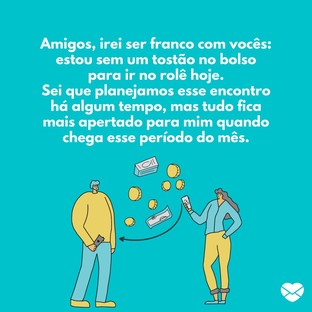 'Amigos, irei ser franco com vocês: estou sem um tostão no bolso para ir no rolê hoje. Sei que planejamos esse encontro há algum tempo, mas tudo fica mais apertado para mim quando chega esse período do mês.'  - Desculpas para miar o rolê de amigos