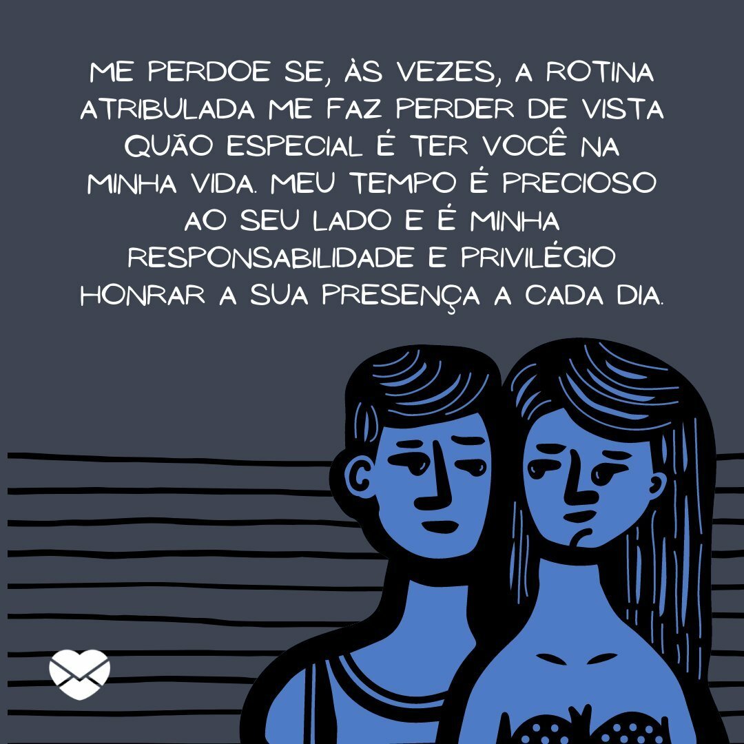 ''Me perdoe se, às vezes, a rotina atribulada me faz perder de vista quão especial é ter você na minha vida. Meu tempo é precioso ao seu lado e é minha responsabilidade e privilégio honrar a sua presença a cada dia. Eu aprecio imensamente a paciência e o carinho que você me dá.''