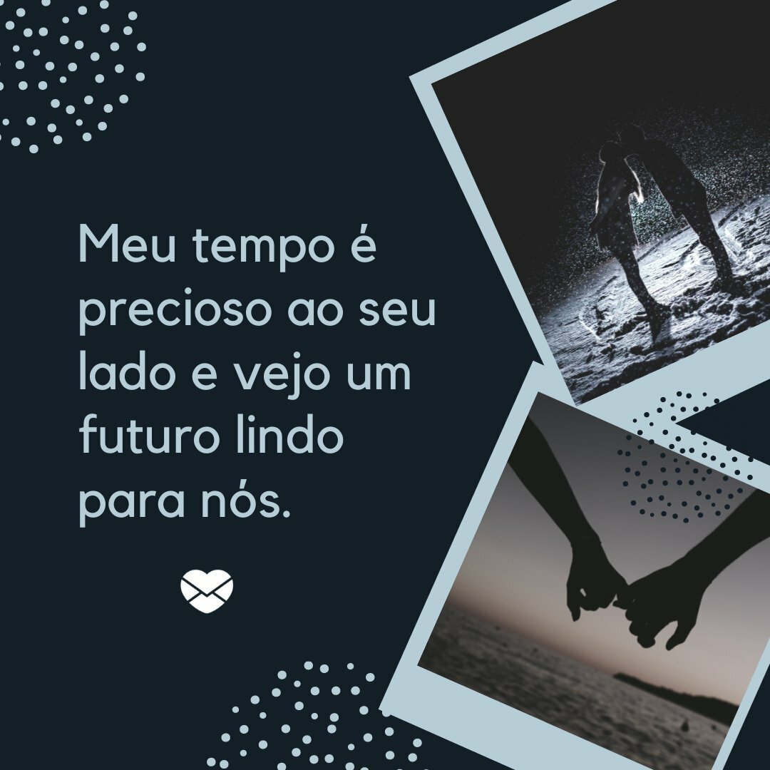 ''Ter uma pessoa maravilhosa como você na minha vida é mais do que uma dádiva. Sinto saudade de você quando estamos afastados e, mesmo perto, eu me preocupo em observar cada detalhe e fotografar o presente na minha memória. Meu tempo é precioso ao seu lado e vejo um futuro lindo para nós''.