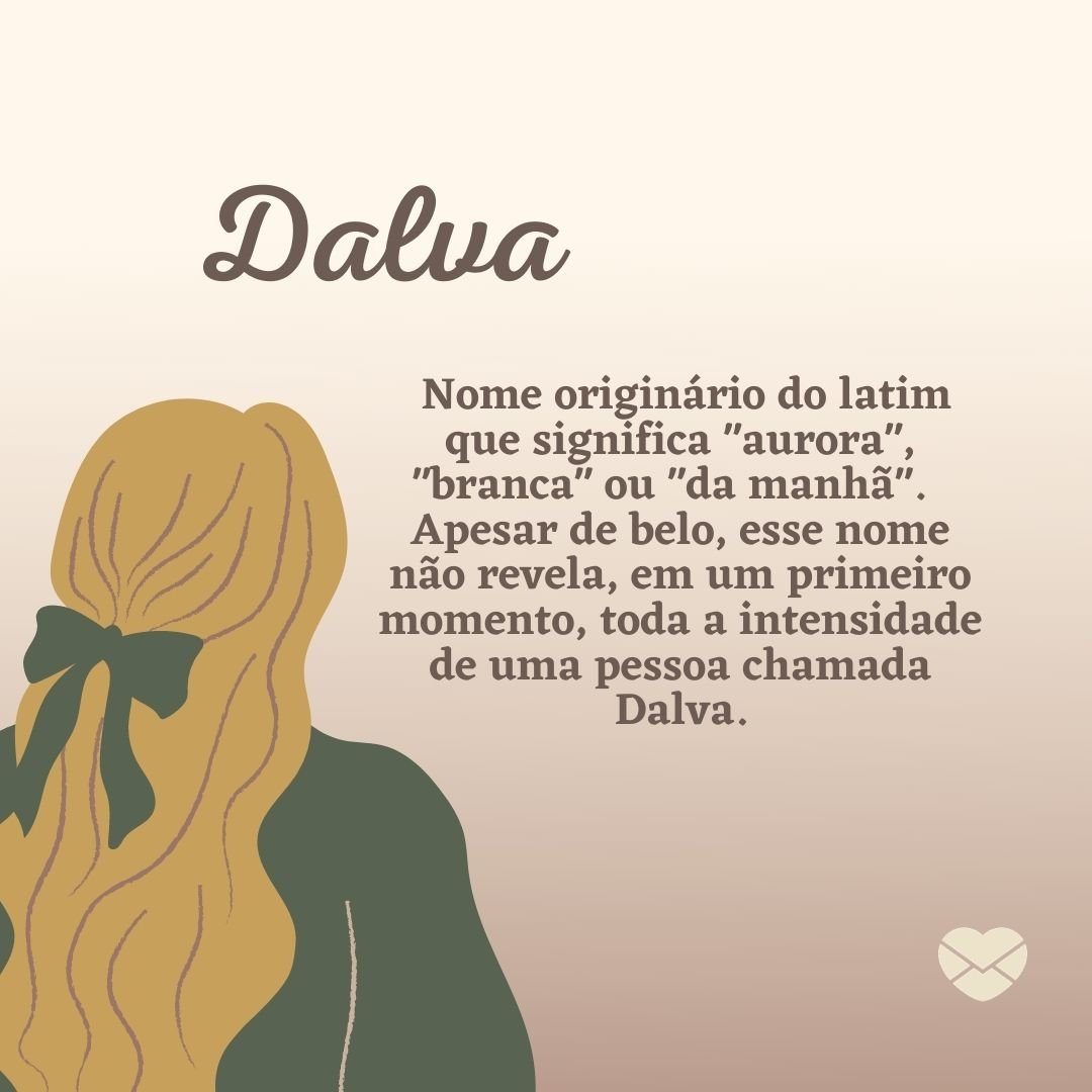 ''Nome originário do latim que significa 'aurora', 'branca' ou 'da manhã'. Inicialmente era grafado como 'd'Alva', chegando em 'Dalva' nos dias atuais. Apesar de belo, esse nome não revela, em um primeiro momento, toda a intensidade de uma pessoa chamada Dalva.'' - Frases de Dalva