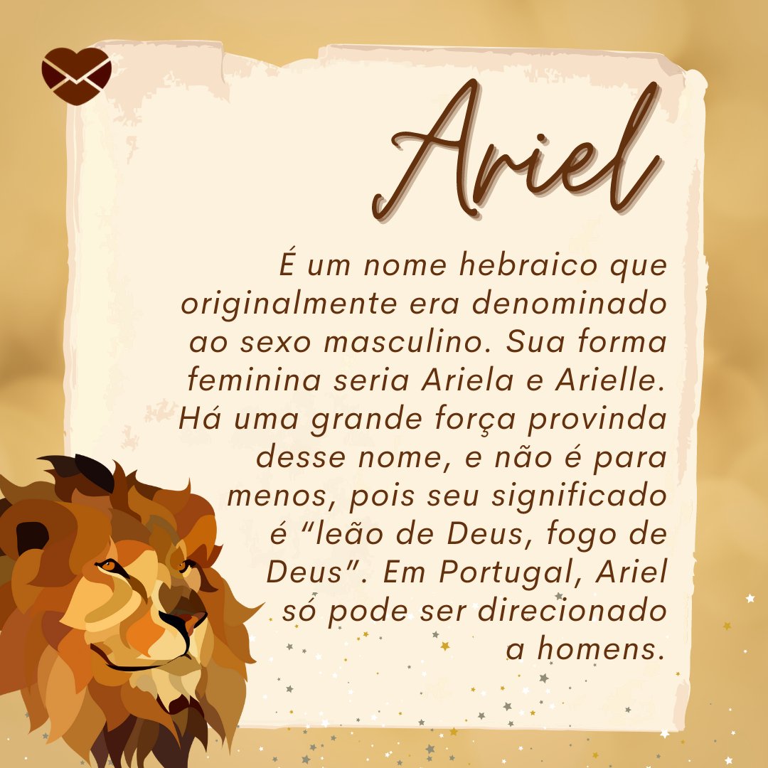 'Ariel É um nome hebraico que originalmente era denominado ao sexo masculino. Sua forma feminina seria Ariela e Arielle. Há uma grande força provinda desse nome, e não é para menos, pois seu significado é “leão de Deus, fogo de Deus”. Em Portugal, Ariel só pode ser direcionado a homens.' - Frases de