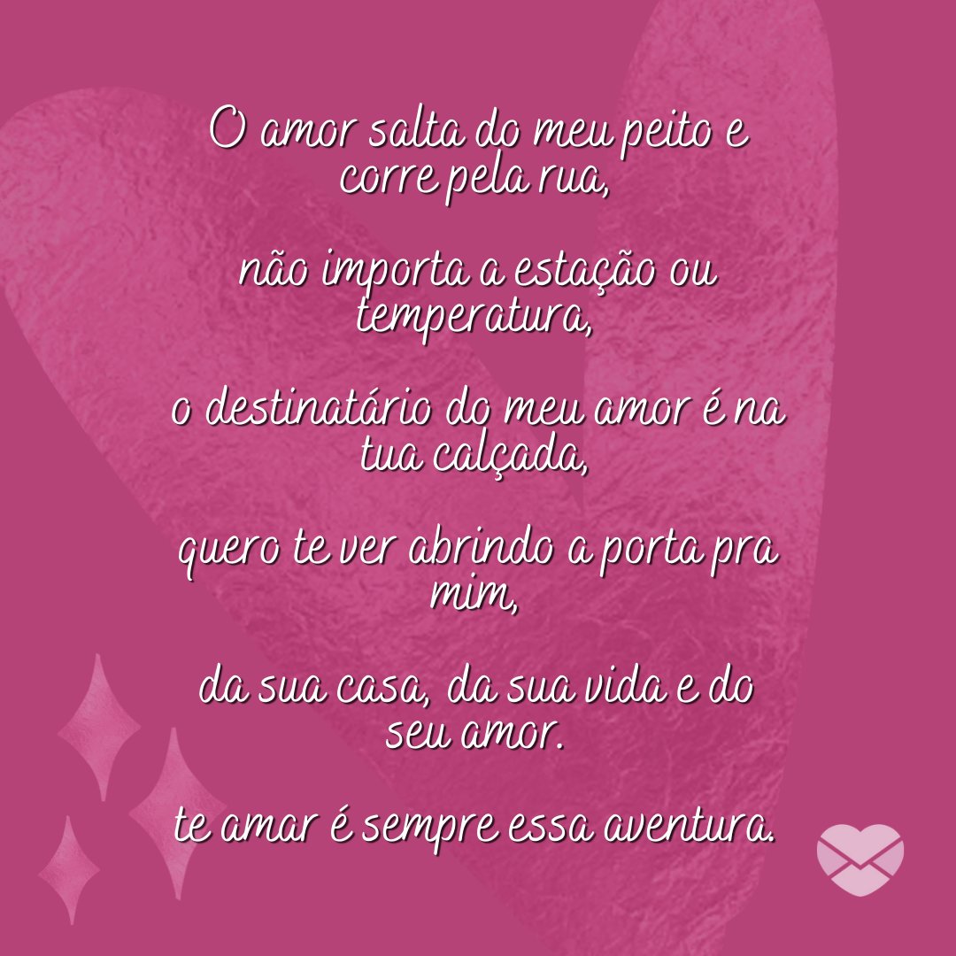 'O amor salta do meu peito e corre pela rua,  não importa a estação ou temperatura,  o destinatário do meu amor é na tua calçada,  quero te ver abrindo a porta pra mim,  da sua casa, da sua vida e do seu amor.  te amar é sempre essa aventura.' - Melhores poemas de amor