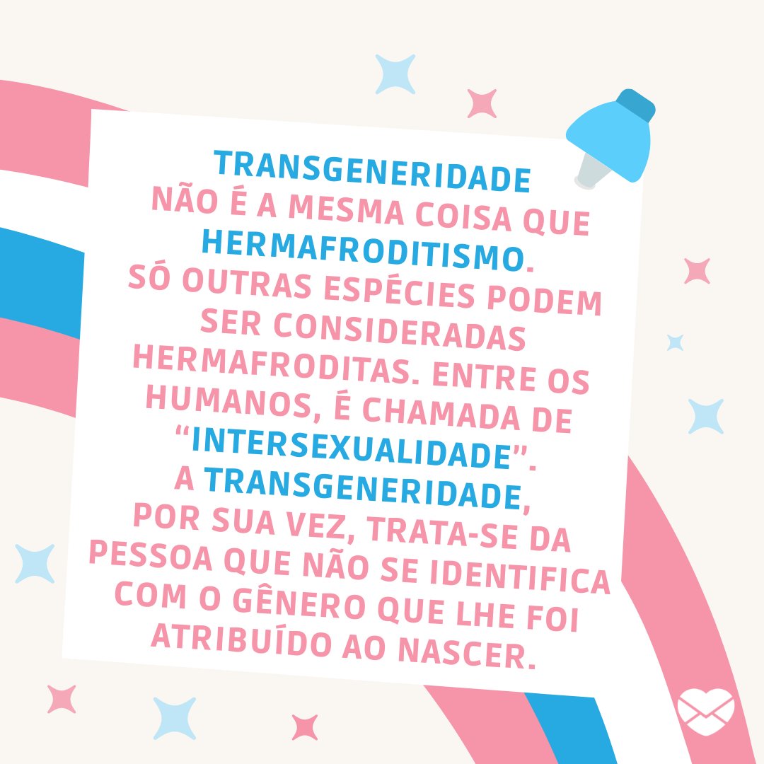 'Transgeneridade não é a mesma coisa que hermafroditismo. só outras espécies podem ser consideradas hermafroditas. Entre os humanos, é chamada de “intersexualidade”. A transgeneridade, por sua vez, trata-se da pessoa que não se identifica com o gênero que lhe foi atribuído ao nascer.'