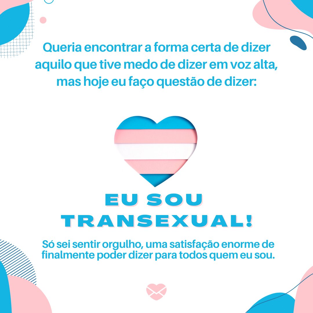 'Queria encontrar a forma certa de dizer aquilo que tive medo de dizer em voz alta, mas hoje eu faço questão de dizer: EU SOU  TRANSEXUAL! Só sei sentir orgulho, uma satisfação enorme de finalmente poder dizer para todos quem eu sou.' - Cartas para se assumir transexual