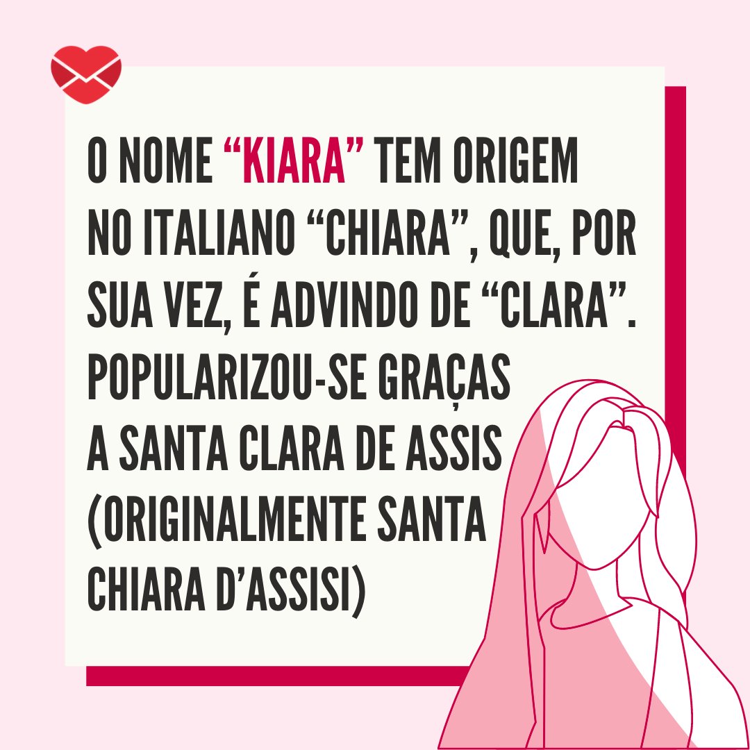 'O nome “Kiara” tem origem no italiano “Chiara”, que, por sua vez, é advindo de “Clara”. Popularizou-se graças a Santa Clara de Assis (originalmente Santa Chiara d’Assisi)' - Frases de Kiara