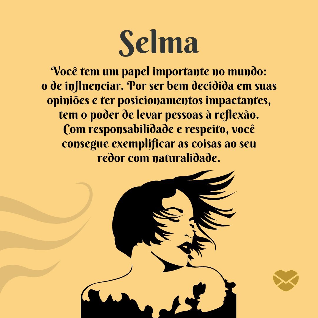 'Selma Você tem um papel importante no mundo: o de influenciar. Por ser bem decidida em suas opiniões e ter posicionamentos impactantes, tem o poder de levar pessoas à reflexão. Com responsabilidade e respeito, você consegue exemplificar as coisas ao seu redor com naturalidade.' -  Frases de Selma