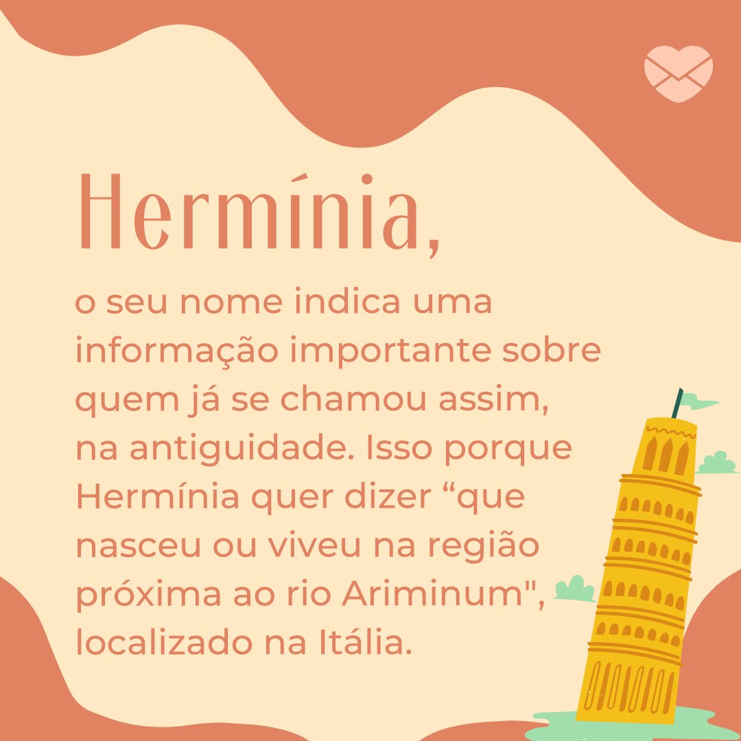 'Hermínia, o seu nome indica uma informação importante sobre quem já se chamou assim, na antiguidade. Isso porque Hermínia quer dizer “que nasceu ou viveu na região próxima ao rio Ariminum', localizado na Itália.' - Frases de Hermínia