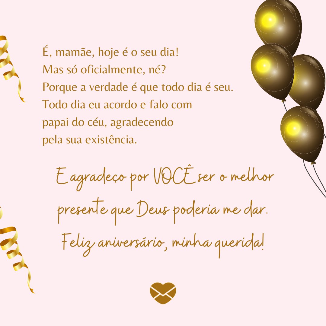 'É, mamãe, hoje é o seu dia! Mas só oficialmente, né? Porque a verdade é que todo dia é seu. Todo dia eu acordo e falo com papai do céu, agradecendo pela sua existência.  E agradeço por VOCÊ ser o melhor presente que Deus poderia me dar. Feliz aniversário, minha querida!' -  Textos de aniversário pa