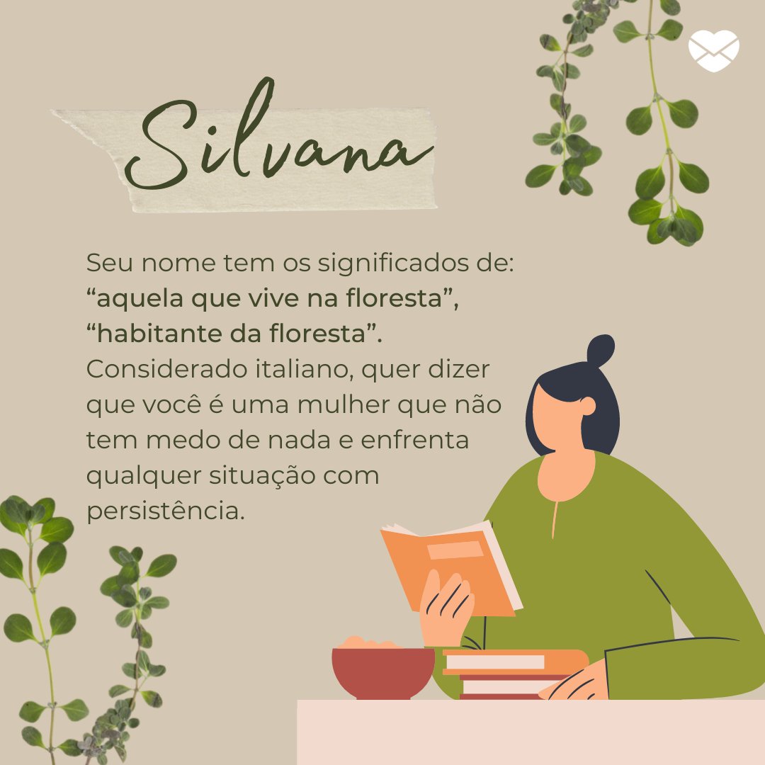 'Silvana. Seu nome tem os significados de: “aquela que vive na floresta”, “habitante da floresta”. Considerado italiano, quer dizer que você é uma mulher que não tem medo de nada e enfrenta qualquer situação com persistência.' - Frases de Silvana