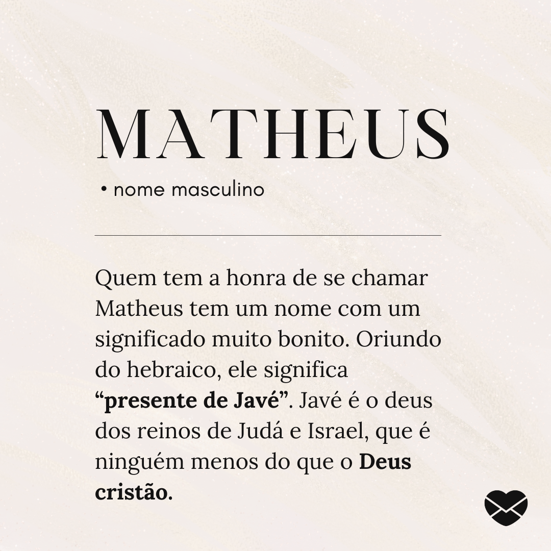 Kidsroomhouse / Canva / Mensagens com Amor 'matheus • nome masculino Quem tem a honra de se chamar Matheus tem um nome com um significado muito bonito. Oriundo do hebraico, ele significa “presente de Javé”. Javé é o deus dos reinos de Judá e Israel, que é ninguém menos do que o Deus cristão.' - Significado do nome Matheus