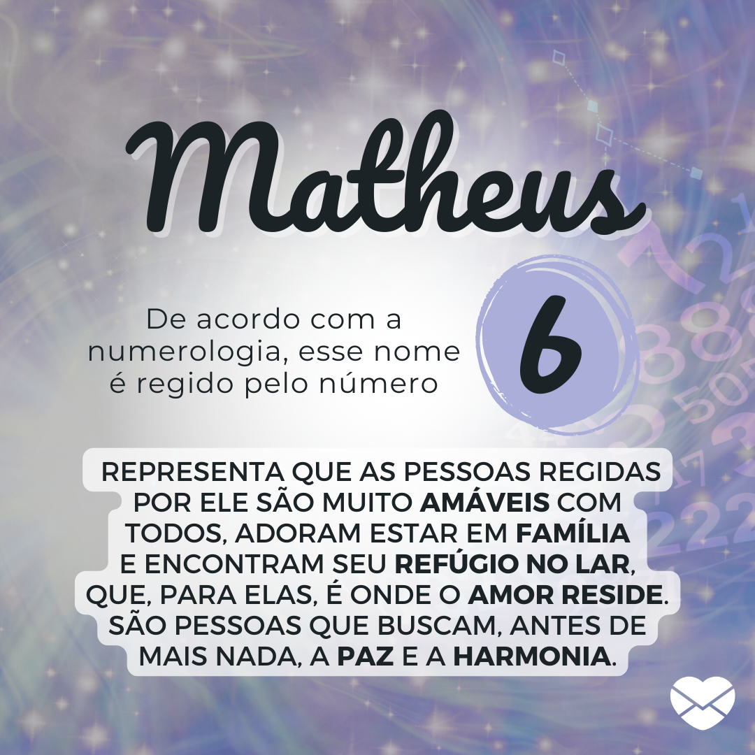 'De acordo com a numerologia, esse nome é regido pelo número 6, que representa que as pessoas regidas por ele são muito amáveis com todos, adoram estar em família e encontram seu refúgio no lar, que, para elas, é onde o amor reside. (...)' - Significado do nome Matheus