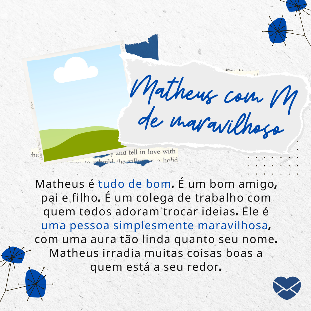 luchschen / Ana Paula Lima / Canva Creative Studio / Iryna Danyliuk / Artishok Images / Canva / MCA 'Matheus é tudo de bom. É um bom amigo, pai e filho. É um colega de trabalho com quem todos adoram trocar ideias. Ele é uma pessoa simplesmente maravilhosa, com uma aura tão linda quanto seu nome. Matheus irradia muitas coisas boas a quem está a seu redor.' - Significado do nome Matheus