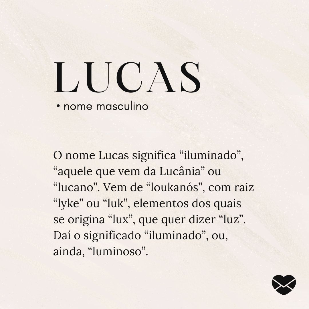 'O nome Lucas significa “iluminado”, “aquele que vem da Lucânia” ou “lucano”. Vem de “loukanós”, com raiz “lyke” ou “luk”, elementos dos quais se origina “lux”, que quer dizer “luz”. Daí o significado “iluminado”, ou, ainda, “luminoso”.' - Significado do nome Lucas
