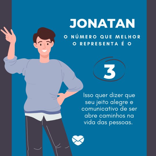 'Jonatan. o número que melhor o representa é o 3. Isso quer dizer que seu jeito alegre e comunicativo de ser abre caminhos na vida das pessoas. '- Frases de Jonatan
