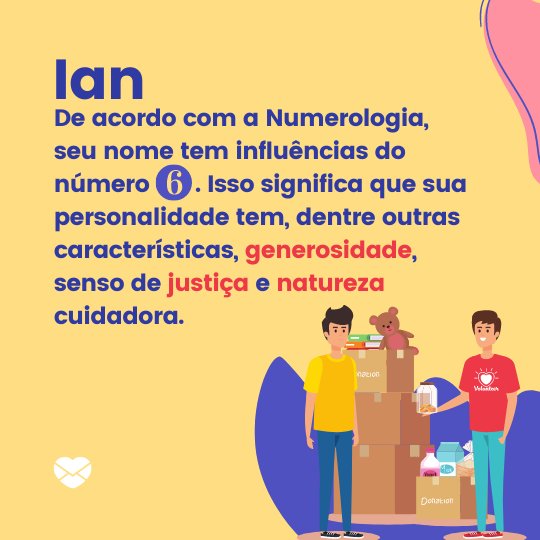 'Ian, de acordo com a Numerologia, seu nome tem influências do número 6. Isso significa que sua personalidade tem, dentre outras características, generosidade, senso de justiça e natureza cuidadora. ' - Frases de Ian