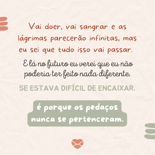 Canva Creative Studio / Andika Setiawan / Canva / Mensagens com Amor 'Vai doer, vai sangrar e as lágrimas parecerão infinitas, mas eu sei que tudo isso vai passar. E lá no futuro eu verei que eu não poderia ter feito nada diferente. Se estava difícil de encaixar, é porque os pedaços nunca se pertenceram.' - Cartas para o meu futuro eu