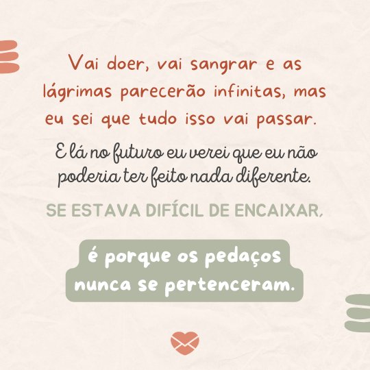 'Vai doer, vai sangrar e as lágrimas parecerão infinitas, mas eu sei que tudo isso vai passar. E lá no futuro eu verei que eu não poderia ter feito nada diferente. Se estava difícil de encaixar, é porque os pedaços nunca se pertenceram.' - Cartas para o meu futuro eu