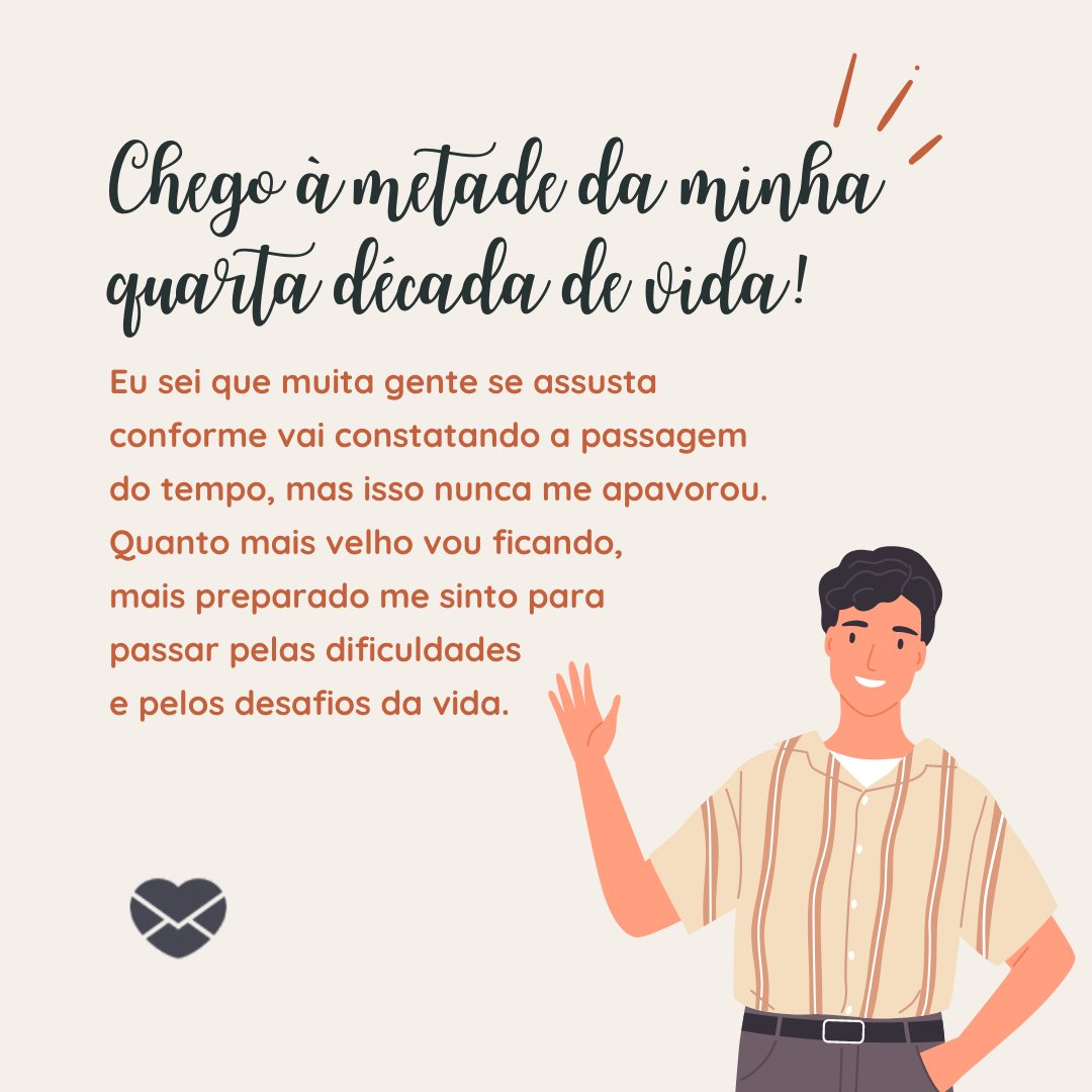 bruna saraiva/ goodstudio/ Canva/ Mensagens com Amor. 'Chego à metade da minha quarta década de vida! Eu sei que muita gente se assusta conforme vai constatando a passagem do tempo, mas isso nunca me apavorou. Quanto mais velho vou ficando, mais preparado me sinto para passar pelas dificuldades e pelos desafios da vida. ' - Reflexões para 40 e poucos