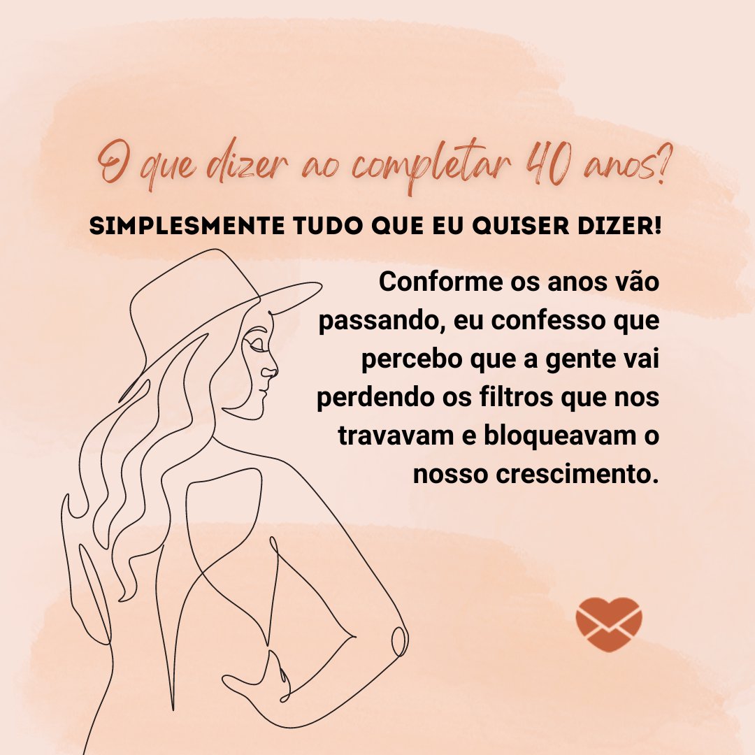 'O que dizer ao completar 40 anos? Simplesmente tudo que eu quiser dizer!  Conforme os anos vão passando, eu confesso que percebo que a gente vai perdendo os filtros que nos travavam e bloqueavam o nosso crescimento.' - Reflexões para 40 e poucos anos .