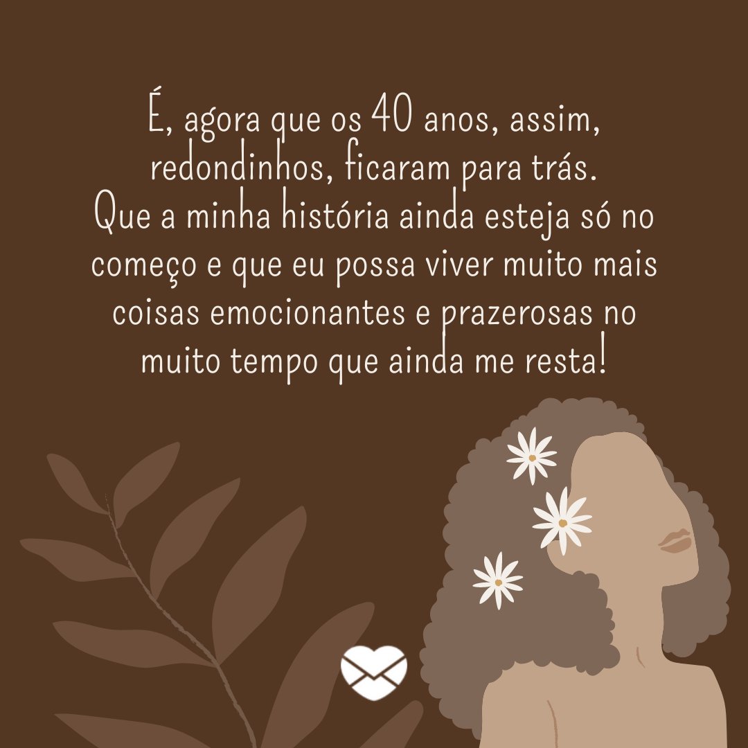 pinkbrush/ Canva/ Mensagens com Amor. 'É, agora que os 40 anos, assim, redondinhos, ficaram para trás. Que a minha história ainda esteja só no começo e que eu possa viver muito mais coisas emocionantes e prazerosas no muito tempo que ainda me resta! ' - Reflexões para 40 e poucos anos .