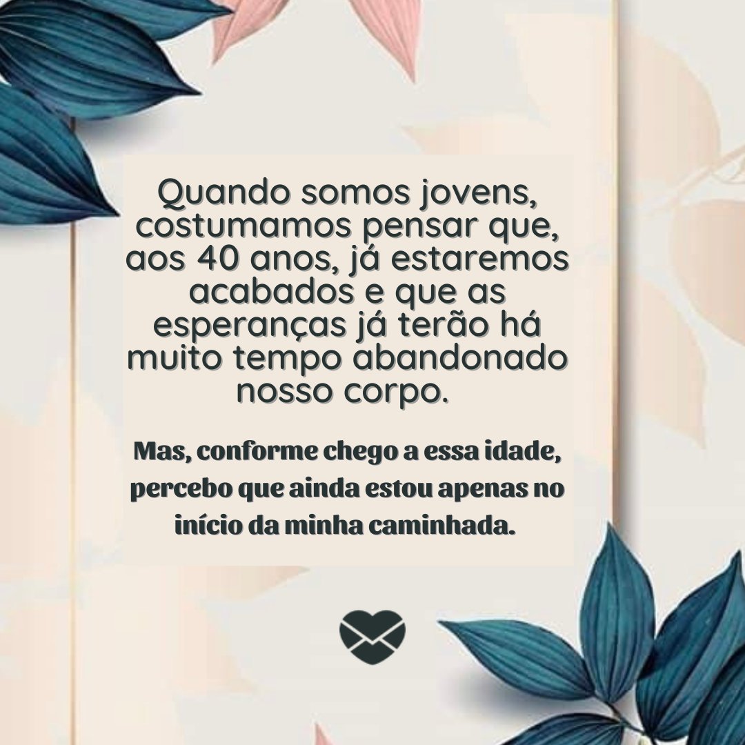 'Quando somos jovens, costumamos pensar que, aos 40 anos, já estaremos acabados e que as esperanças já terão há muito tempo abandonado nosso corpo.  Mas, conforme chego a essa idade, percebo que ainda estou apenas no início da minha caminhada... - ' - Reflexões para 40 e poucos anos .