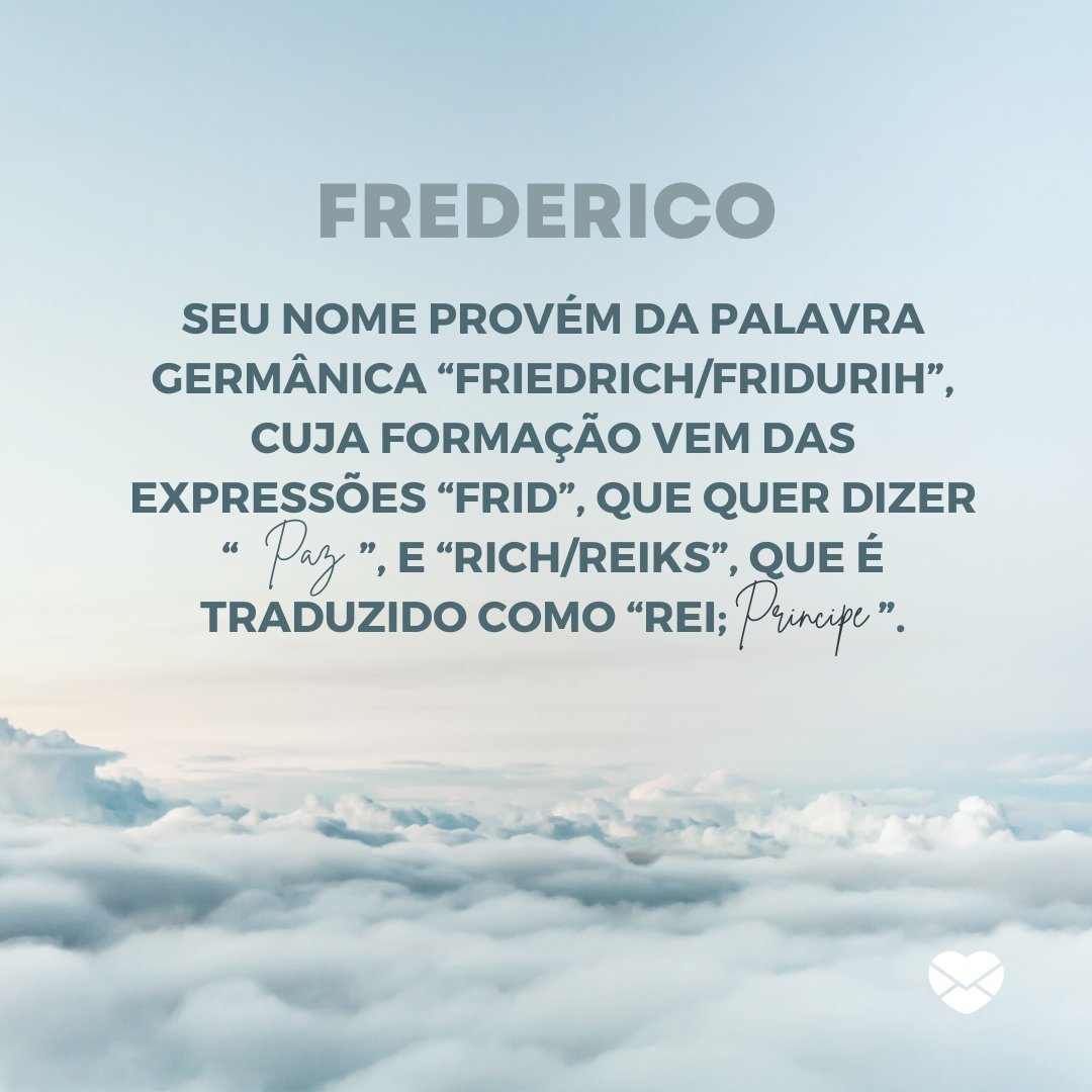 'Frederico, seu nome provém da palavra germânica “Friedrich/Fridurih”, cuja formação vem das expressões “frid”, que quer dizer “paz”, e “rich/reiks”, que é traduzido como “rei; príncipe”. ' - Frases de Frederico