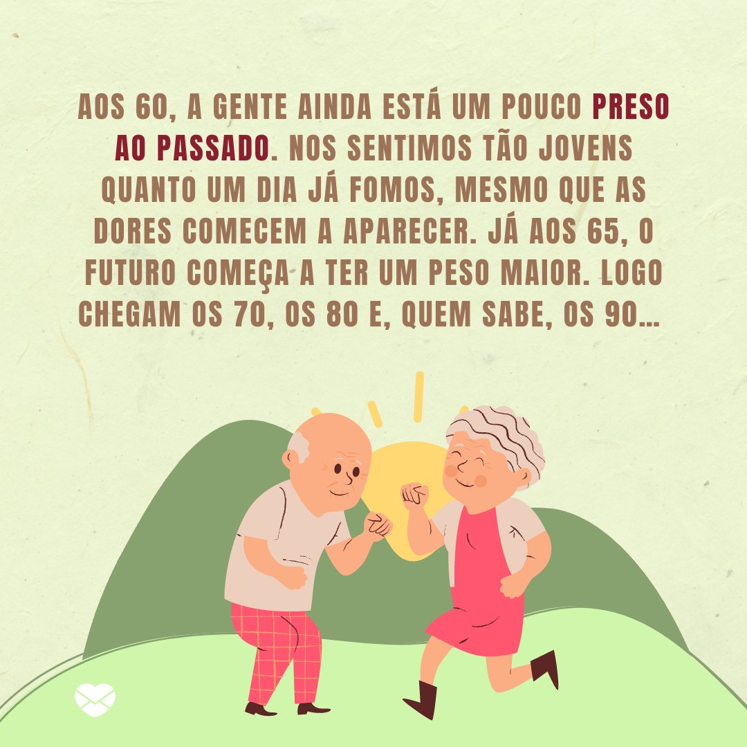 sketchify/andreas160578/marketplace/restymdp/Canva/ Mensagens Com Amor 'Aos 60, a gente ainda está um pouco preso ao passado. Nos sentimos tão jovens quanto um dia já fomos, mesmo que as dores comecem a aparecer. Já aos 65, o futuro começa a ter um peso maior. Logo chegam os 70, os 80 e, quem sabe, os 90… ' - Reflexões para 60 e poucos anos