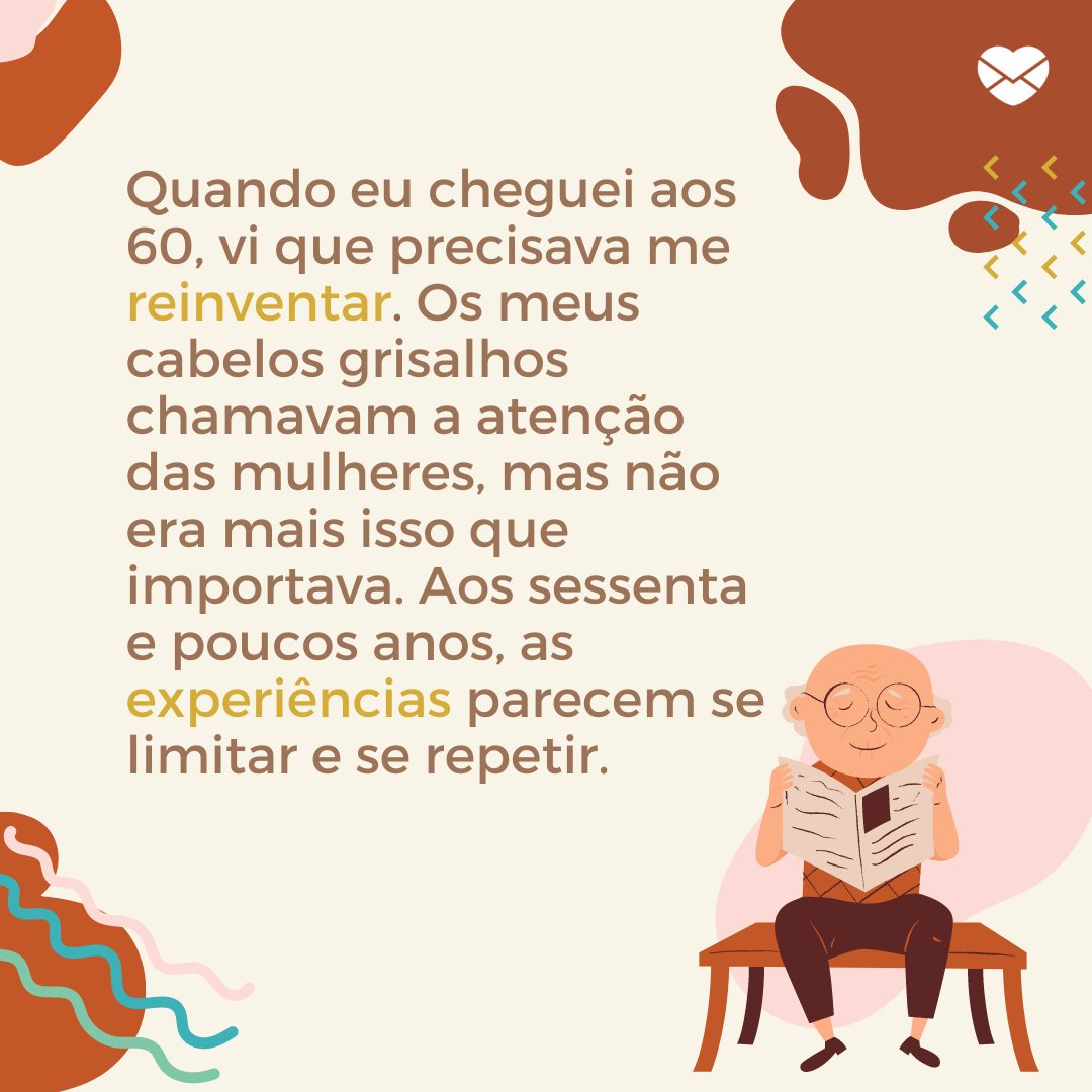 'Quando eu cheguei aos 60, vi que precisava me reinventar. Os meus cabelos grisalhos chamavam a atenção das mulheres, mas não era mais isso que importava. Aos sessenta e poucos anos, as experiências parecem se limitar e se repetir.' - Reflexões para 60 e poucos anos