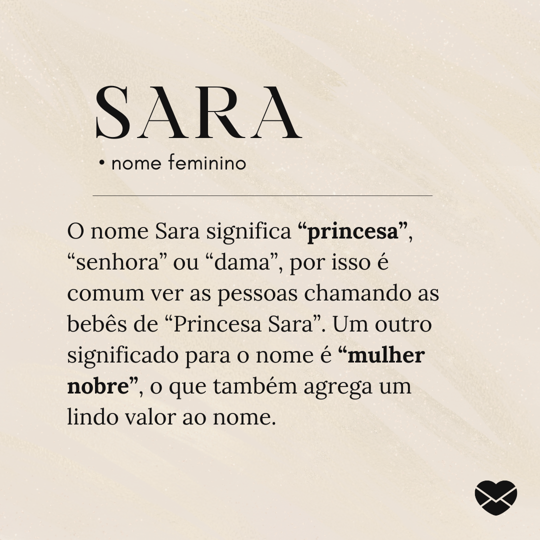 'O nome Sara significa “princesa”, “senhora” ou “dama”, por isso é comum ver as pessoas chamando as bebês de “Princesa Sara”. Um outro significado para o nome é “mulher nobre”, o que também agrega um lindo valor ao nome.' - Significado do nome Sara