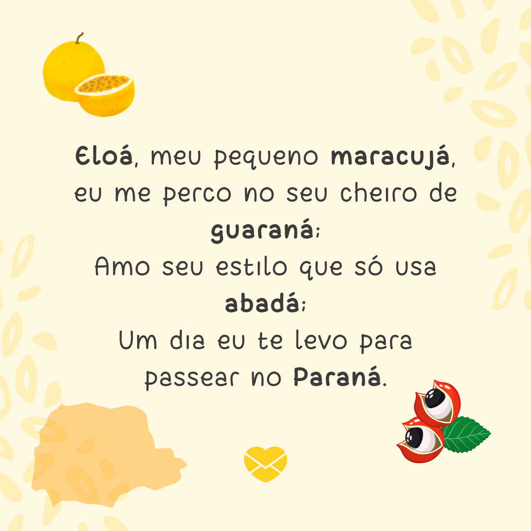 'Eloá, meu pequeno maracujá, eu me perco no seu cheiro de guaraná; Amo seu estilo que só usa abadá; Um dia eu te levo para passear no Paraná.' -  Significado do nome Eloá