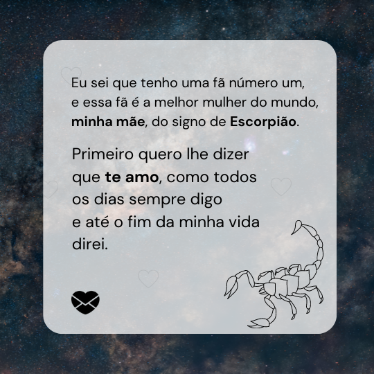 “Primeiro quero lhe dizer que te amo, como todos os dias sempre digo e até o fim da minha vida direi. Eu sei que tenho uma fã número um, e essa fã é a melhor mulher do mundo, minha mãe, do signo de Escorpião. ” - Mensagens de amor para mãe escorpiana