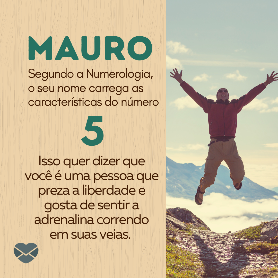 “Mauro. Segundo a Numerologia, o seu nome carrega as características do número 5. Isso quer dizer que você é uma pessoa que preza a liberdade e gosta de sentir a adrenalina correndo em suas veias.  “ - Frases de Mauro