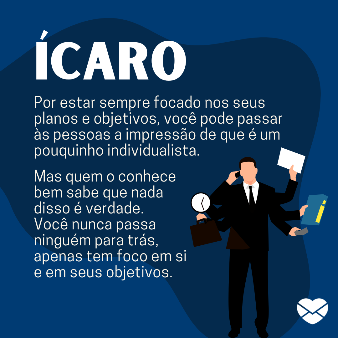 “Ícaro. Por estar sempre focado nos seus planos e objetivos, você pode passar às pessoas a impressão de que é um pouquinho individualista. Mas quem o conhece bem sabe que nada disso é verdade. Você nunca passa ninguém para trás, apenas tem foco em si e em seus objetivos.“ - Frases de Ícaro