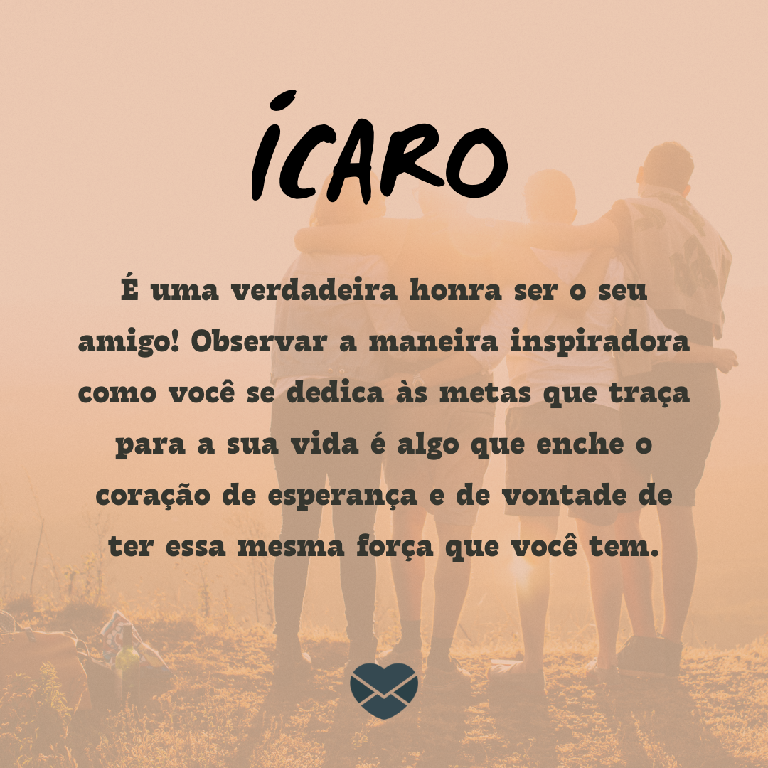 “Ícaro. É uma verdadeira honra ser o seu amigo! Observar a maneira inspiradora como você se dedica às metas que traça para a sua vida é algo que enche o coração de esperança e de vontade de ter essa mesma força que você tem.“ - Frases de Ícaro