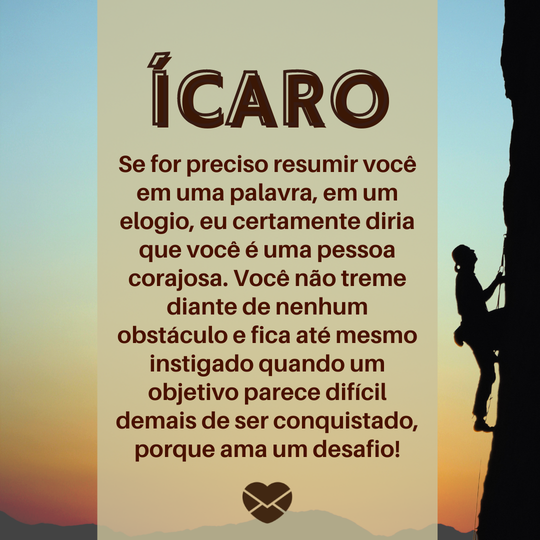 “Ícaro. Se for preciso resumir você em uma palavra, em um elogio, eu certamente diria que você é uma pessoa corajosa. Você não treme diante de nenhum obstáculo e fica até mesmo instigado quando um objetivo parece difícil demais de ser conquistado, porque ama um desafio! “ - Frases de Ícaro