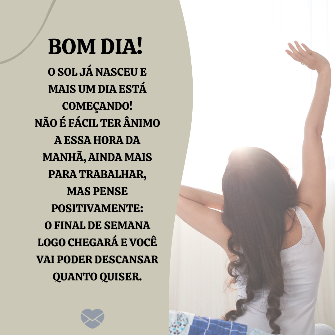 “Bom dia! O Sol já nasceu e mais um dia está começando! Não é fácil ter ânimo a essa hora da manhã, ainda mais para trabalhar, mas pense positivamente: o final de semana logo chegará e você vai poder descansar quanto quiser. “ - Mensagens de bom dia para colegas de trabalho