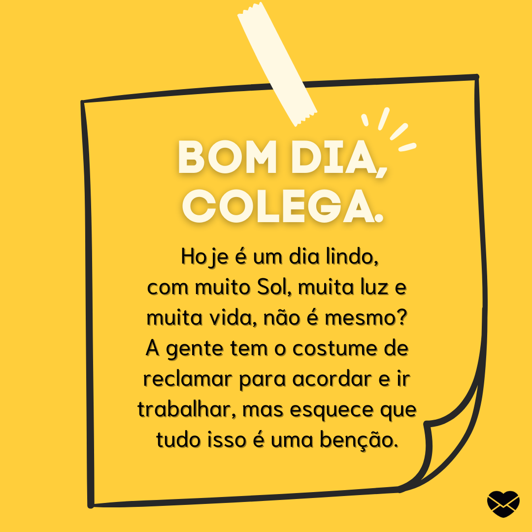 “ Bom dia, colega. Hoje é um dia lindo, com muito Sol, muita luz e muita vida, não é mesmo? A gente tem o costume de reclamar para acordar e ir trabalhar, mas esquece que tudo isso é uma benção.“ - Mensagens de bom dia para colegas de trabalho