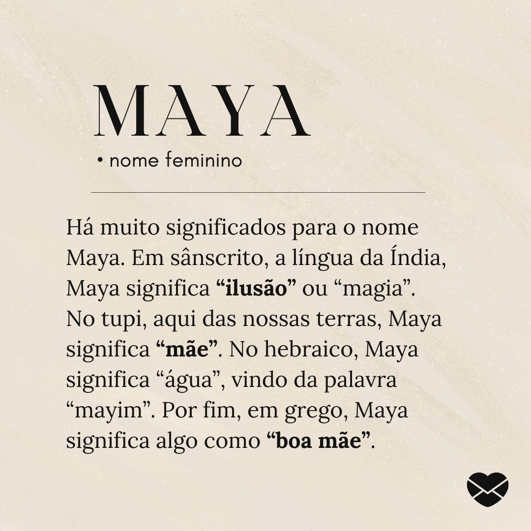'Há muito significados para o nome Maya. Em sânscrito, a língua da Índia, Maya significa “ilusão” ou “magia”. No tupi, aqui das nossas terras, Maya significa “mãe”. No hebraico, Maya significa “água”, vindo da palavra “mayim”. Por fim, em grego, Maya significa algo como “boa mãe”. - Significado do n