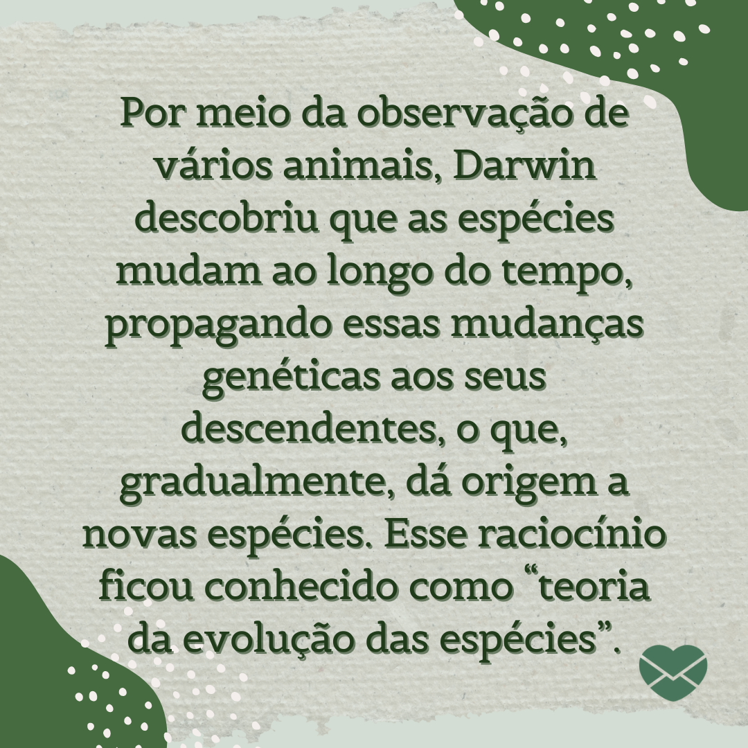 'Por meio da observação de vários animais, Darwin descobriu que as espécies mudam ao longo do tempo, propagando essas mudanças genéticas aos seus descendentes, o que, gradualmente, dá origem a novas espécies. Esse raciocínio ficou conhecido como “teoria da evolução das espécies”.' - Dia de Darwin