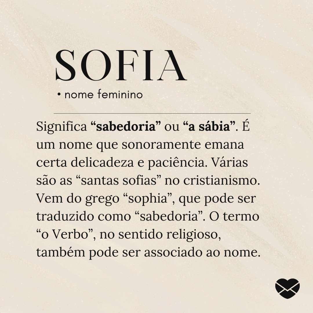 'Significa “sabedoria” ou “a sábia”. É um nome que sonoramente emana certa delicadeza e paciência. Várias são as “santas sofias” no cristianismo. Vem do grego “sophia”, que pode ser traduzido como “sabedoria”. O termo “o Verbo”, no sentido religioso, também pode ser associado ao nome.' - Significado