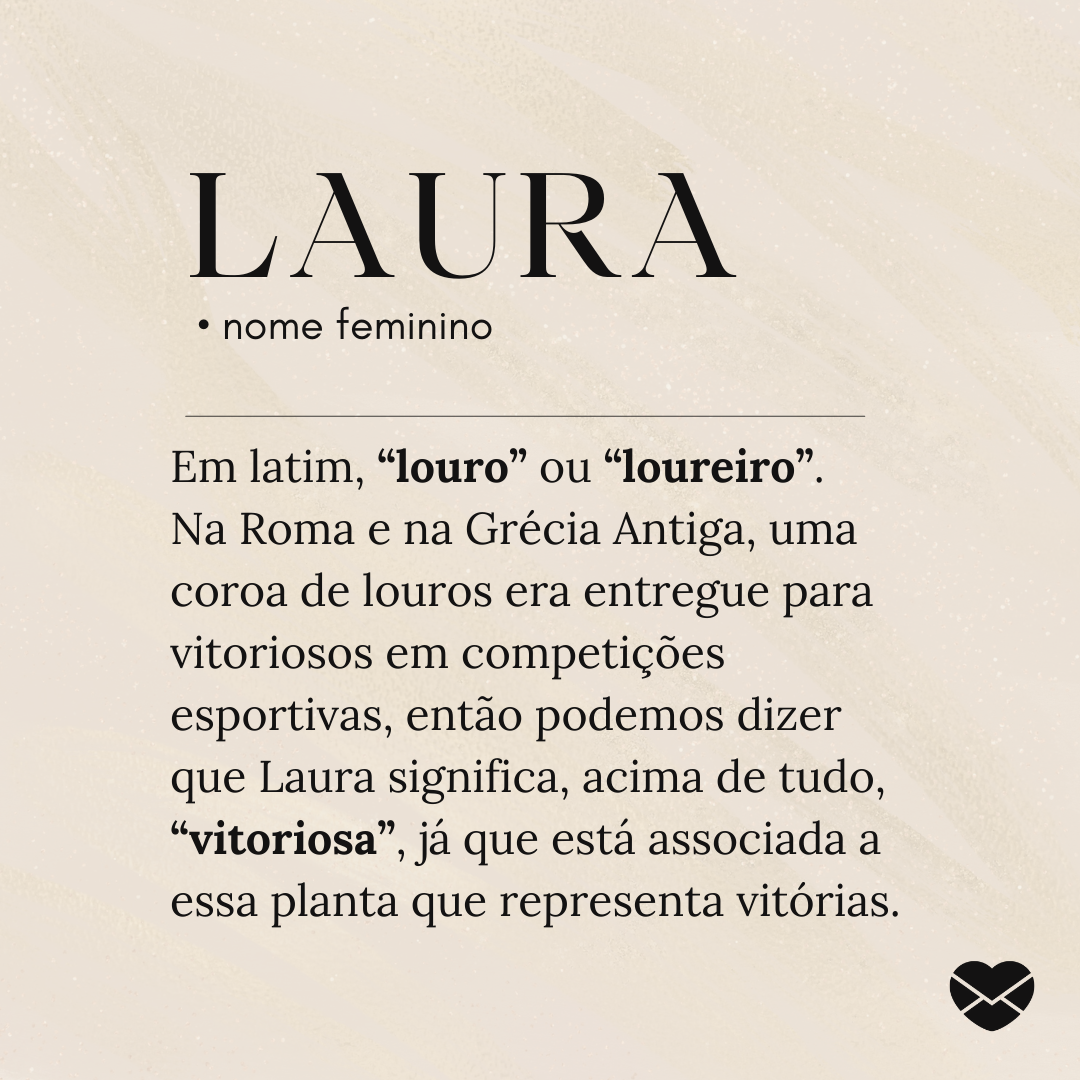 'Em latim, “louro” ou “loureiro”.  Na Roma e na Grécia Antiga, uma coroa de louros era entregue para vitoriosos em competições esportivas, então podemos dizer que Laura significa, acima de tudo, “vitoriosa”, já que está associada a essa planta que representa vitórias.' - Significado do nome Laura